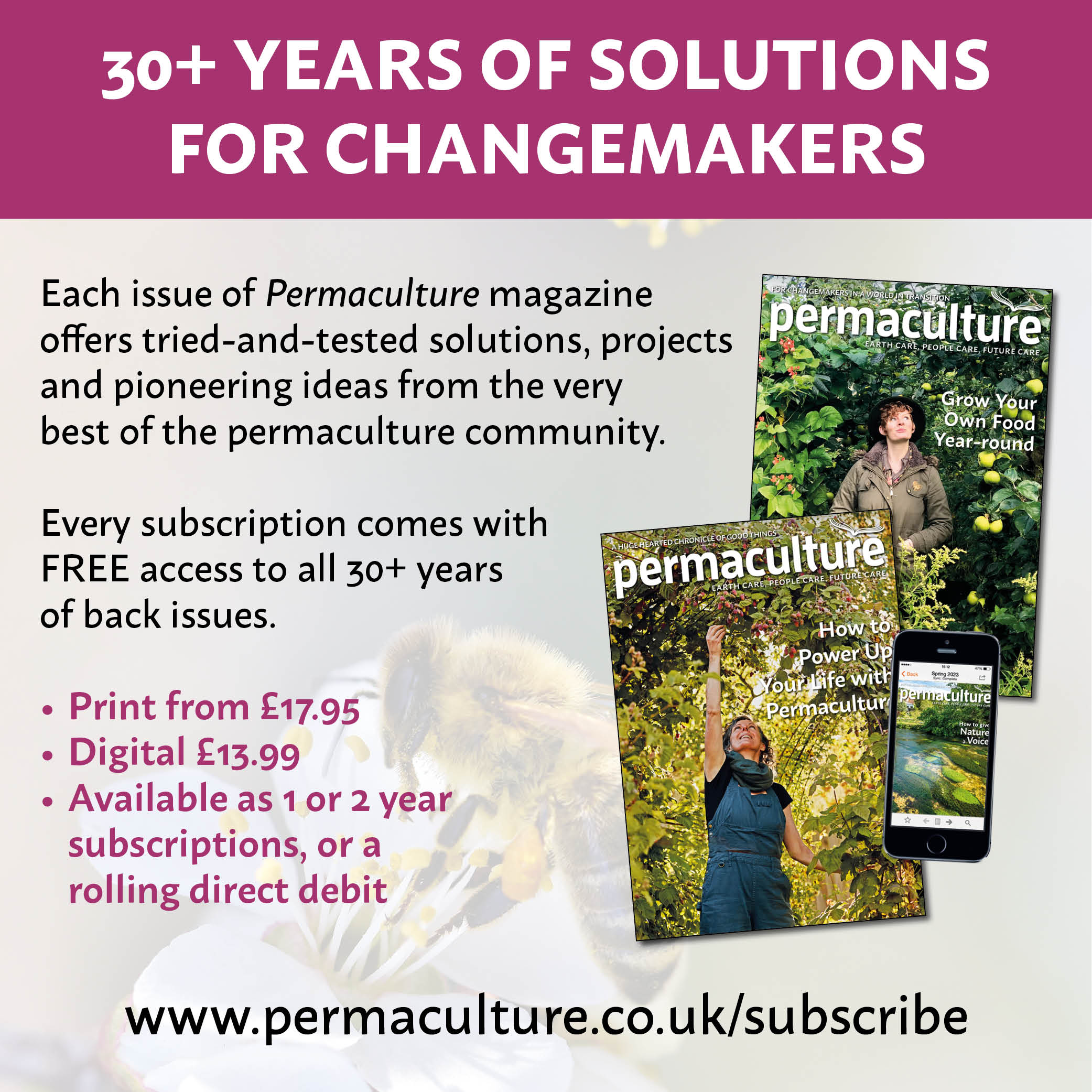 Each issue of Permaculture magazine offers tried-and-tested solutions, projects and pioneering ideas from the very best of the permaculture community. Every subscription comes with FREE access to all 30+ years of back issues.